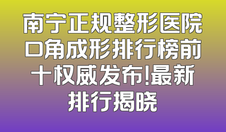 南宁正规整形医院口角成形排行榜前十权威发布！最新排行揭晓