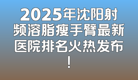 2025年沈阳射频溶脂瘦手臂最新医院排名火热发布！