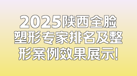2025陕西全脸塑形专家排名及整形案例效果展示！