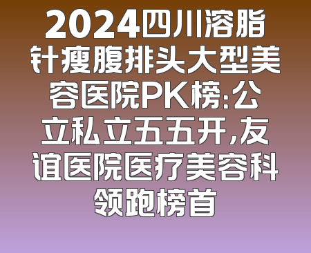 2024四川溶脂针瘦腹排头大型美容医院PK榜：公立私立五五开，友谊医院医疗美容科领跑榜首