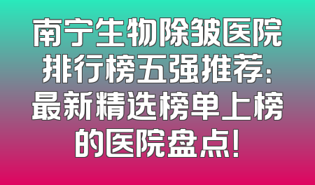 南宁生物除皱医院排行榜五强推荐：最新精选榜单上榜的医院盘点！
