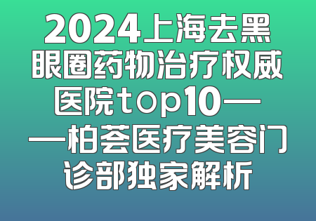 2024上海去黑眼圈药物治疗权威医院top10——柏荟医疗美容门诊部独家解析