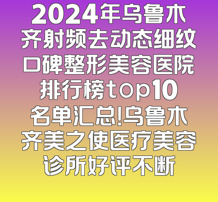 2024年乌鲁木齐射频去动态细纹口碑整形美容医院排行榜top10名单汇总！乌鲁木齐美之使医疗美容诊所好评不断