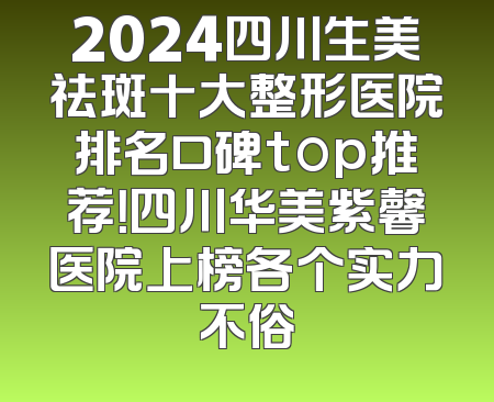 2024四川生美祛斑十大整形医院排名口碑top推荐！四川华美紫馨医院上榜各个实力不俗