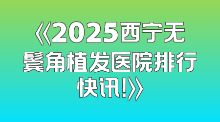 《2025西宁无鬓角植发医院排行快讯！》