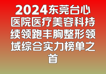 2024东莞台心医院医疗美容科持续领跑丰胸整形领域综合实力榜单之首