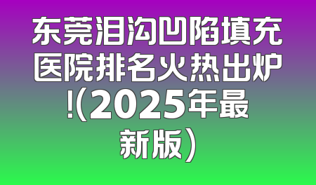 东莞泪沟凹陷填充医院排名火热出炉！(2025年最新版)