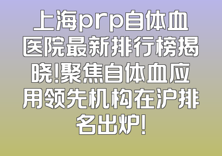 上海prp自体血医院最新排行榜揭晓！聚焦自体血应用领先机构在沪排名出炉！