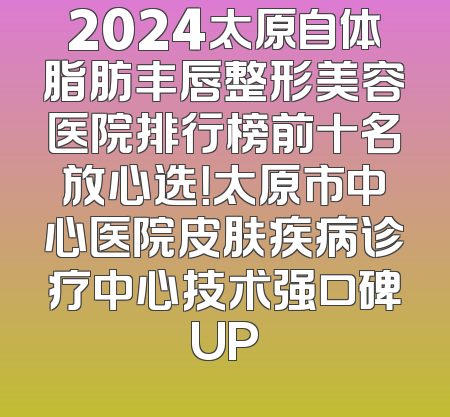 2024太原自体脂肪丰唇整形美容医院排行榜前十名放心选！太原市中心医院皮肤疾病诊疗中心技术强口碑UP
