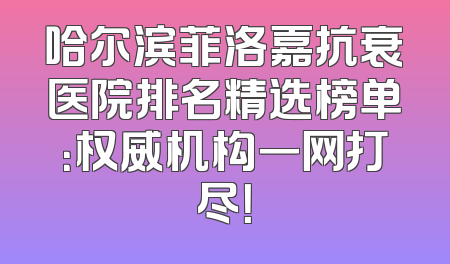哈尔滨菲洛嘉抗衰医院排名精选榜单：权威机构一网打尽！