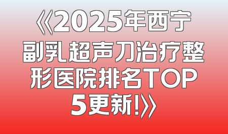 《2025年西宁副乳超声刀治疗整形医院排名TOP5更新！》