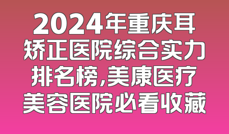 2024年重庆耳矫正医院综合实力排名榜，美康医疗美容医院必看收藏