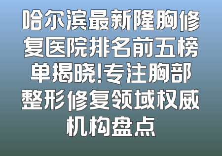 哈尔滨最新隆胸修复医院排名前五榜单揭晓！专注胸部整形修复领域权威机构盘点