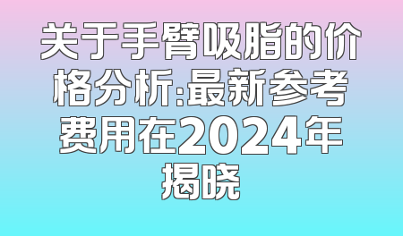 关于手臂吸脂的价格分析：最新参考费用在2024年揭晓