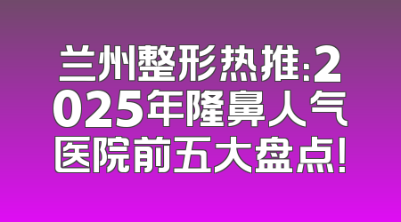 兰州整形热推：2025年隆鼻人气医院前五大盘点！