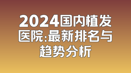 2024国内植发医院：最新排名与趋势分析