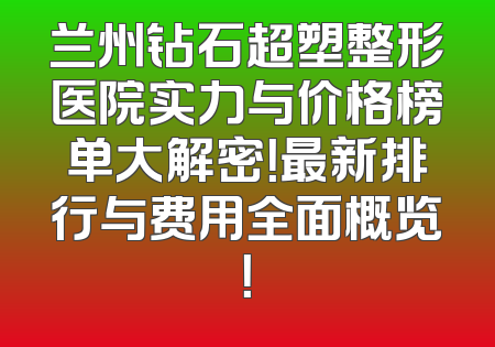 兰州钻石超塑整形医院实力与价格榜单大解密！最新排行与费用全面概览！