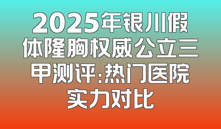 2025年银川假体隆胸权威公立三甲测评：热门医院实力对比