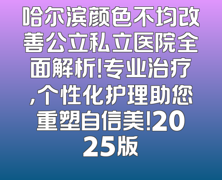 哈尔滨颜色不均改善公立私立医院全面解析！专业治疗，个性化护理助您重塑自信美！2025版