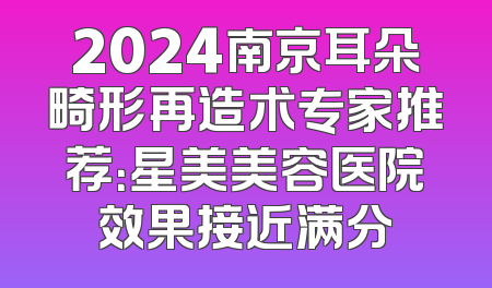2024南京耳朵畸形再造术专家推荐：星美美容医院效果接近满分