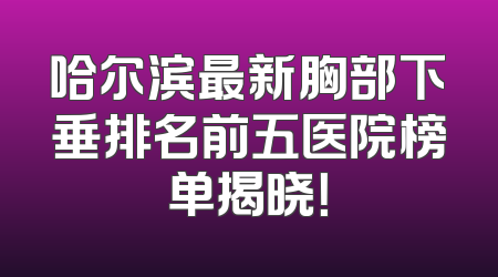 哈尔滨最新胸部下垂排名前五医院榜单揭晓！