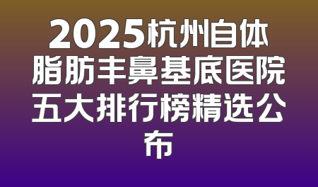 2025杭州自体脂肪丰鼻基底医院五大排行榜精选公布