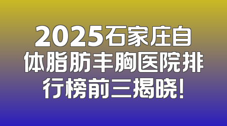 2025石家庄自体脂肪丰胸医院排行榜前三揭晓！