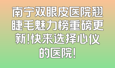 南宁双眼皮医院翘睫毛魅力榜重磅更新！快来选择心仪的医院！