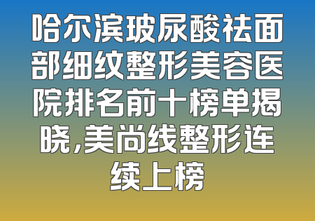 哈尔滨玻尿酸祛面部细纹整形美容医院排名前十榜单揭晓，美尚线整形连续上榜