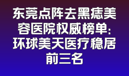东莞点阵去黑痣美容医院权威榜单：环球美天医疗稳居前三名