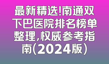 最新精选！南通双下巴医院排名榜单整理，权威参考指南（2024版）