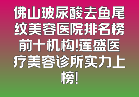 佛山玻尿酸去鱼尾纹美容医院排名榜前十机构！莲盛医疗美容诊所实力上榜！