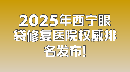 2025年西宁眼袋修复医院权威排名发布！