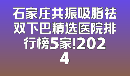 石家庄共振吸脂祛双下巴精选医院排行榜5家!2024