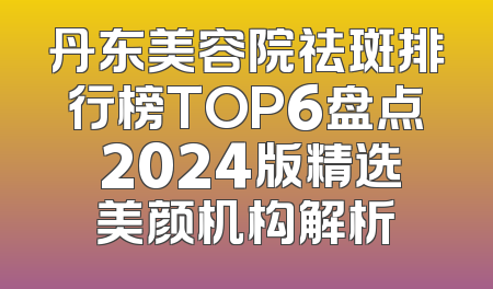 丹东美容院祛斑排行榜TOP6盘点 2024版精选美颜机构解析