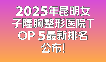 2025年昆明女子隆胸整形医院TOP 5最新排名公布！