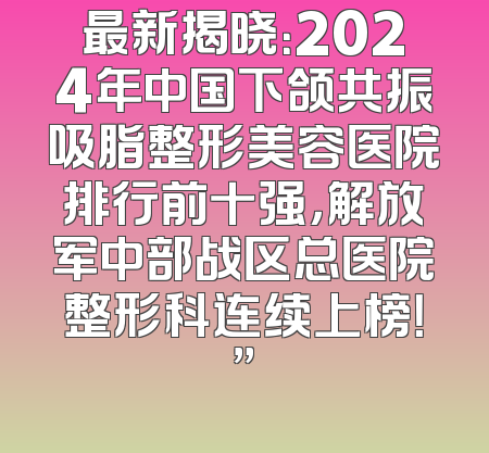 最新揭晓：2024年中国下颌共振吸脂整形美容医院排行前十强，解放军中部战区总医院整形科连续上榜！”