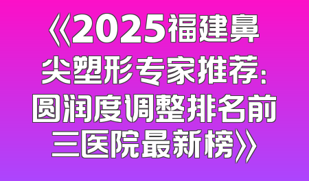 《2025福建鼻尖塑形专家推荐：圆润度调整排名前三医院最新榜》
