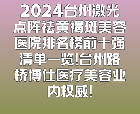 2024台州激光点阵祛黄褐斑美容医院排名榜前十强清单一览！台州路桥博仕医疗美容业内权威！