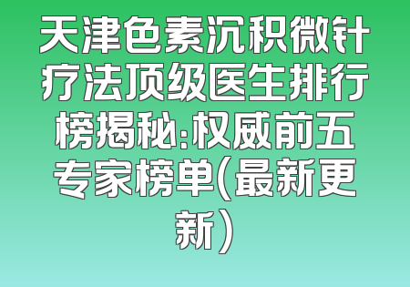天津色素沉积微针疗法顶级医生排行榜揭秘：权威前五专家榜单（最新更新）