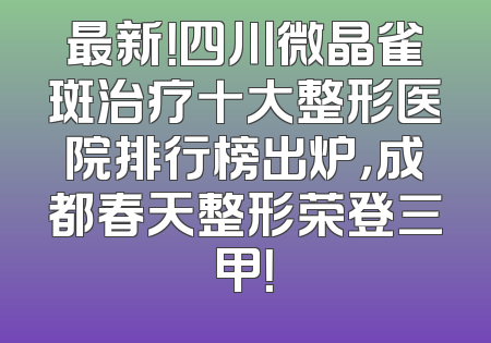 最新！四川微晶雀斑治疗十大整形医院排行榜出炉，成都春天整形荣登三甲！