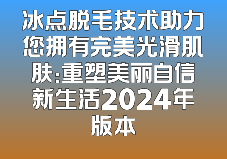 冰点脱毛技术助力您拥有完美光滑肌肤：重塑美丽自信新生活2024年版本