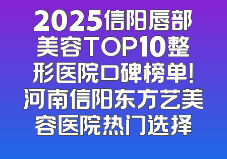 2025信阳唇部美容TOP10整形医院口碑榜单！河南信阳东方艺美容医院热门选择