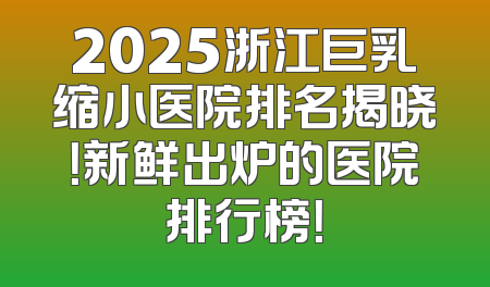 2025浙江巨乳缩小医院排名揭晓！新鲜出炉的医院排行榜！