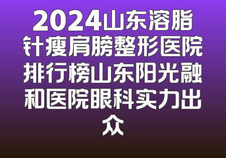 2024山东溶脂针瘦肩膀整形医院排行榜山东阳光融和医院眼科实力出众