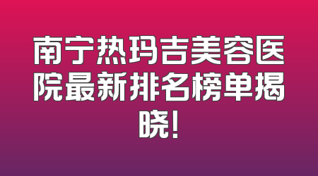 南宁热玛吉美容医院最新排名榜单揭晓！