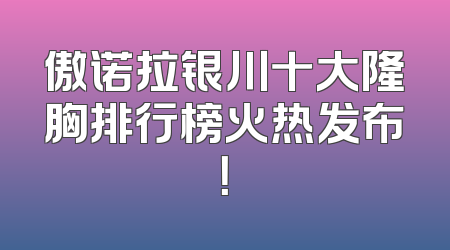 傲诺拉银川十大隆胸排行榜火热发布！