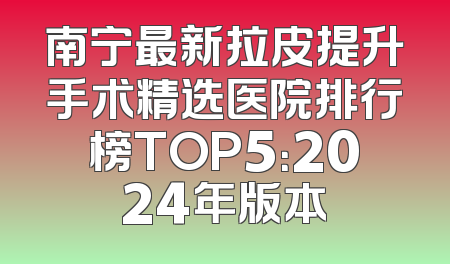 南宁最新拉皮提升手术精选医院排行榜TOP5：2024年版本