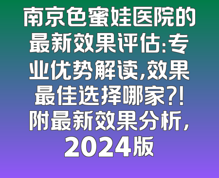 南京色蜜娃医院的最新效果评估：专业优势解读，效果最佳选择哪家？！附最新效果分析，2024版