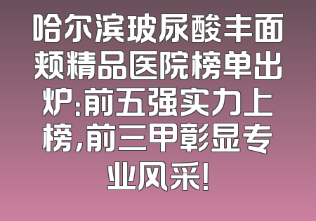 哈尔滨玻尿酸丰面颊精品医院榜单出炉：前五强实力上榜，前三甲彰显专业风采！